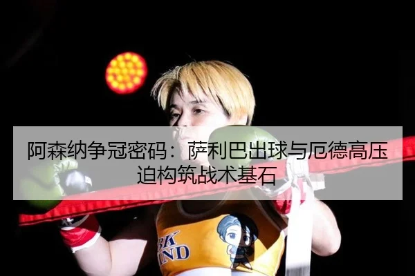 阿森纳争冠密码：萨利巴出球与厄德高压迫构筑战术基石