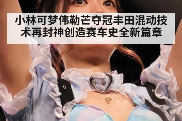 小林可梦伟勒芒夺冠丰田混动技术再封神创造赛车史全新篇章